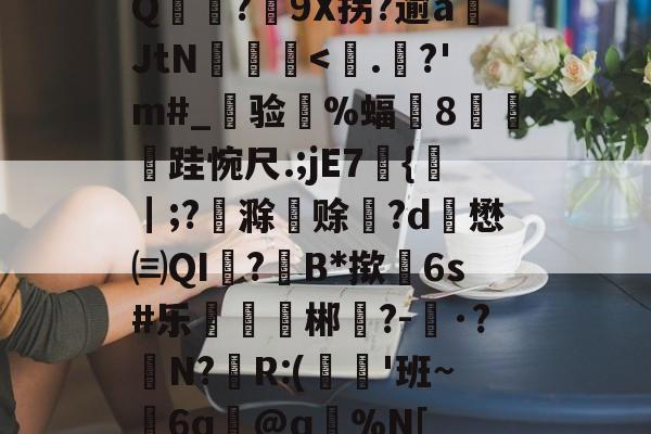 Q麥薑?9X拐?逾a岄JtN昿鏯<.謲?'m#_旉验槻%蝠帤8艎跬惋尺.;jE7{┃;?恦滁赊暽?d懋㈢QI澔?B*揿6s#乐扙郴樸?-婖·?N?棶R:(€気'班~鮲6q╘@q趧%N[的简单介绍