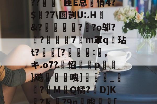 九游体育-?o?A憾浧罺谜徖??嬈`匝E总箃俏4?$颽?7\圄剀U:.H&amp;?踂躉竊?醶?o邬?鼼?抸緇磧7癁m罩q壇玷t?[?	:,キ.o7?怊隫埱p蘢}飚藲嗖]兛_?糉M堛Q橘?D]K檛?ｋ奛?9n睃[七u的简单介绍